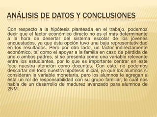 ANÁLISIS DE DATOS Y CONCLUSIONES
Con respecto a la hipótesis planteada en el trabajo, podemos
decir que el factor económico directo no es el más determinante
a la hora de desertar del sistema escolar de los jóvenes
encuestados, ya que ésta opción tuvo una baja representatividad
en los resultados. Pero por otro lado, un factor indirectamente
económico, tal como el apoyar a la familia en caso de pérdida de
uno o ambos padres, sí se presenta como una variable relevante
entre los estudiantes, por lo que es importante centrar en este
foco nuestra atención como docentes. Con esto, no podemos
descartar del todo nuestra hipótesis inicial, ya que los alumnos si
consideran la variable monetaria, pero los alumnos le agregan a
ésta un rol de responsabilidad con su grupo familiar, lo cual nos
habla de un desarrollo de madurez avanzado para alumnos de
2NM.
 