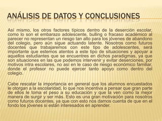 ANÁLISIS DE DATOS Y CONCLUSIONES
Así mismo, los otros factores típicos dentro de la deserción escolar,
como lo son el embarazo adolescente, bulling o fracaso académico al
parecer no representan un riesgo tan alto para los jóvenes de abandono
del colegio, pero aún sigue actuando latente. Nosotros como futuros
docentes que trabajaremos con este tipo de adolescentes, será
importante que estemos atentos a este tipo de situaciones y apoyar a
aquellos estudiantes que se encuentres en dichos paradigmas, ya que
son situaciones en las que podemos intervenir y evitar deserciones, por
motivos intra escolares, no así en le caso de riesgo económico familiar,
donde el profesor no puede ejercer tanto apoyo como dentro del
colegio.

Cabe rescatar la importancia en general que los alumnos encuestados
le otorgan a la escolaridad, lo que nos incentiva a pensar que gran parte
de ellos le toma el peso a su educación y que la ven como la mejor
manera de surgir y ser más. Esto es una gran motivación para nosotros
como futuros docentes, ya que con esto nos damos cuenta de que en el
fondo los jóvenes si están interesados en aprender.
 