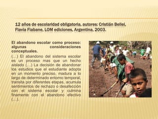 12 años de escolaridad obligatoria, autores: Cristián Bellei,
  Flavia Fiabane, LOM ediciones, Argentina, 2003.

El abandono escolar como proceso:
algunas                consideraciones
conceptuales.
(…) El abandono del sistema escolar
es un proceso mas que un hecho
aislado (…) La decisión de abandonar
los estudios que el estudiante adopta
en un momento preciso, madura a lo
largo de determinado entorno temporal,
transita por diferentes etapas, acumula
sentimientos de rechazo o desafección
con el sistema escolar y culmina
finamente con el abandono efectivo
(…).
 