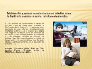 Adolescentes y jóvenes que abandonan sus estudios antes
 de finalizar la enseñanza media, principales tendencias.

(…) El análisis de la deserción a través del
modelo probit es clave para entender el
fenómeno de la deserción como un proceso
complejo en que influyen simultáneamente
múltiples factores (…) el ingreso per cápita
del hogar es un factor clave en decisión de
no asistir a un establecimiento educacional
(...) Sin embargo, también se constata que
existen otros factores culturales, sociales, de
localización y/o demográficos que también
afectan significativamente en la decisión de
desertar (…).

Autores: Fernanda Melis, Rodrigo Díaz,
Amalia Palma; División social de
MIDEPLAN, Diciembre 2005.
 