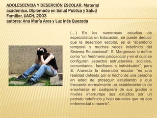 ADOLESCENCIA Y DESERCIÓN ESCOLAR, Material
academico, Diplomado en Salud Publica y Salud
Familiar, UACH, 2003
autores: Ana María Aros y Luz Inés Quezada

                               (…) En los numerosos estudios de
                               especialistas en Educación, se puede deducir
                               que la deserción escolar, es el “abandono
                               temporal y muchas veces indefinido del
                               Sistema Educacional”. S. Margenazo lo define
                               como “un fenómeno psicosocial y en el cual se
                               configuran aspectos estructurales, sociales,
                               comunitarios, familiares e individuales”, para
                               S. Araneda la deserción escolar “es una
                               realidad definida por el hecho de una persona
                               en edad de proseguir estudiando y que
                               frecuente normalmente un establecimiento de
                               enseñanza en cualquiera de sus grados o
                               niveles interrumpe sus estudios por un
                               período indefinido y bajo causales que no son
                               enfermedad o muerte”.
 