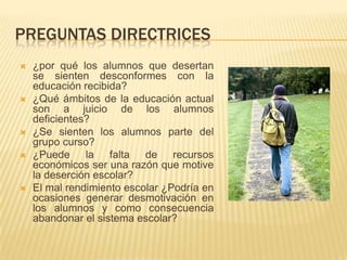 PREGUNTAS DIRECTRICES
   ¿por qué los alumnos que desertan
    se sienten desconformes con la
    educación recibida?
   ¿Qué ámbitos de la educación actual
    son a juicio de los alumnos
    deficientes?
   ¿Se sienten los alumnos parte del
    grupo curso?
   ¿Puede la falta de recursos
    económicos ser una razón que motive
    la deserción escolar?
   El mal rendimiento escolar ¿Podría en
    ocasiones generar desmotivación en
    los alumnos y como consecuencia
    abandonar el sistema escolar?
 