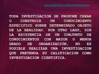 www.slideshare.net/Euler/slideshowsTODA INVESTIGACION SE PROPONE CREAR O CONSTRUIR UN CONOCIMIENTO ESPECIFICO SOBRE DETERMINADO OBJETO DE LA REALIDAD. POR OTRO LADO, SIN LA EXISTENCIA DE UN CONJUNTO DE CONOCIMIENTOS CON MAYOR O MENOR GRADO DE ORGANIZACIÓN, NO ES POSIBLE REALIZAR UNA INVESTIGACION QUE PRETENDA SU CALIFICACION COMO INVESTIGACION CIENTIFICA.
