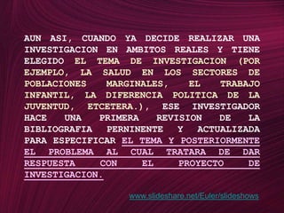 AUN ASI, CUANDO YA DECIDE REALIZAR UNA INVESTIGACION EN AMBITOS REALES Y TIENE ELEGIDO EL TEMA DE INVESTIGACION (POR EJEMPLO, LA SALUD EN LOS SECTORES DE POBLACIONES MARGINALES, EL TRABAJO INFANTIL, LA DIFERENCIA POLITICA DE LA JUVENTUD, ETCETERA.), ESE INVESTIGADOR HACE UNA PRIMERA REVISION DE LA BIBLIOGRAFIA PERNINENTE Y ACTUALIZADA PARA ESPECIFICAR EL TEMA Y POSTERIORMENTE EL PROBLEMA AL CUAL TRATARA DE DAR RESPUESTA CON EL PROYECTO DE INVESTIGACION.www.slideshare.net/Euler/slideshows