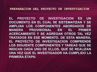 PREPARACION DEL PROYECTO DE INVESTIGACIONEL PROYECTO DE INVESTIGACION ES UN DOCUMENTO EN EL CUAL SE SISTEMATIZAN Y SE AMPLIAN LOS COMPONENTES ABORDADOS DE MANERA PROVISIONAL EN EL PRIMER ACERCAMIENTO Y SE AGREGAN OTROS TAL VEZ TRATADOS EN ESE MOMENTO. DE ESTA MANERA, EL PROYECTO DE INVESTIGACION COMPRENDE LOS SIGUIENTE COMPONENTES Y TAREAS QUE SE INDICAN CADA UNO DE ELLOS, QUE SE REALIZAN UNA VEZ QUE EL INVESTIGADOR HA CUMPLIDO LA PRIMERA ETAPA: