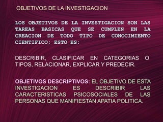 OBJETIVOS DE LA INVESTIGACIONLOS OBJETIVOS DE LA INVESTIGACION SON LAS TAREAS BASICAS QUE SE CUMPLEN EN LA CREACION DE TODO TIPO DE CONOCIMIENTO CIENTIFICO; ESTO ES:DESCRIBIR, CLASIFICAR EN CATEGORIAS O TIPOS, RELACIONAR, EXPLICAR Y PREDECIR.OBJETIVOS DESCRIPTIVOS: EL OBJETIVO DE ESTA INVESTIGACION ES DESCRIBIR LAS CARACTERISTICAS PSICOSOCIALES DE LAS PERSONAS QUE MANIFIESTAN APATIA POLITICA.