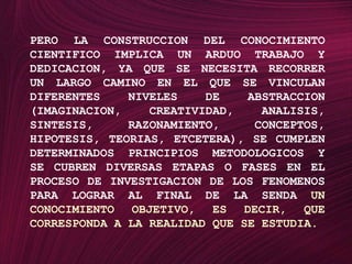 PERO LA CONSTRUCCION DEL CONOCIMIENTO CIENTIFICO IMPLICA UN ARDUO TRABAJO Y DEDICACION, YA QUE SE NECESITA RECORRER UN LARGO CAMINO EN EL QUE SE VINCULAN DIFERENTES NIVELES DE ABSTRACCION (IMAGINACION, CREATIVIDAD, ANALISIS, SINTESIS, RAZONAMIENTO, CONCEPTOS, HIPOTESIS, TEORIAS, ETCETERA), SE CUMPLEN DETERMINADOS PRINCIPIOS METODOLOGICOS Y SE CUBREN DIVERSAS ETAPAS O FASES EN EL PROCESO DE INVESTIGACION DE LOS FENOMENOS PARA LOGRAR AL FINAL DE LA SENDA UN CONOCIMIENTO OBJETIVO, ES DECIR, QUE CORRESPONDA A LA REALIDAD QUE SE ESTUDIA.