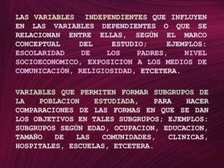 LAS VARIABLES  INDEPENDIENTES QUE INFLUYEN EN LAS VARIABLES DEPENDIENTES O QUE SE RELACIONAN ENTRE ELLAS, SEGÚN EL MARCO CONCEPTUAL DEL ESTUDIO; EJEMPLOS: ESCOLARIDAD DE LOS PADRES, NIVEL SOCIOECONOMICO, EXPOSICION A LOS MEDIOS DE COMUNICACIÓN, RELIGIOSIDAD, ETCETERA.VARIABLES QUE PERMITEN FORMAR SUBGRUPOS DE LA POBLACION ESTUDIADA, PARA HACER COMPARACIONES DE LAS FORMAS EN QUE SE DAN LOS OBJETIVOS EN TALES SUBGRUPOS; EJEMPLOS: SUBGRUPOS SEGÚN EDAD, OCUPACION, EDUCACION, TAMAÑO DE LAS COMUNIDADES, CLINICAS, HOSPITALES, ESCUELAS, ETCETERA.