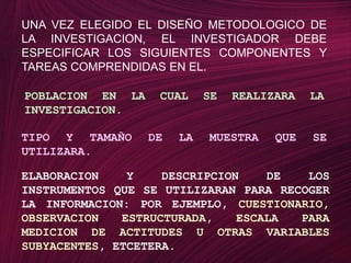 UNA VEZ ELEGIDO EL DISEÑO METODOLOGICO DE LA INVESTIGACION, EL INVESTIGADOR DEBE ESPECIFICAR LOS SIGUIENTES COMPONENTES Y TAREAS COMPRENDIDAS EN EL.POBLACION EN LA CUAL SE REALIZARA LA INVESTIGACION.TIPO Y TAMAÑO DE LA MUESTRA QUE SE UTILIZARA.ELABORACION Y DESCRIPCION DE LOS INSTRUMENTOS QUE SE UTILIZARAN PARA RECOGER LA INFORMACION: POR EJEMPLO, CUESTIONARIO, OBSERVACION ESTRUCTURADA, ESCALA PARA MEDICION DE ACTITUDES U OTRAS VARIABLES SUBYACENTES, ETCETERA.