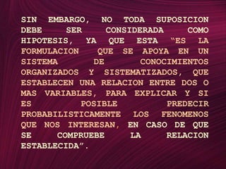 SIN EMBARGO, NO TODA SUPOSICION DEBE SER CONSIDERADA COMO HIPOTESIS, YA QUE ESTA“ES LA FORMULACION  QUE SE APOYA EN UN SISTEMA DE CONOCIMIENTOS ORGANIZADOS Y SISTEMATIZADOS, QUE ESTABLECEN UNA RELACION ENTRE DOS O MAS VARIABLES, PARA EXPLICAR Y SI ES POSIBLE PREDECIR PROBABILISTICAMENTE LOS FENOMENOS QUE NOS INTERESAN, EN CASO DE QUE SE COMPRUEBE LA RELACION ESTABLECIDA”.