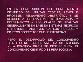 EN LA CONSTRUCCION DEL CONOCIMIENTO CIENTIFICO SE UTILIZAN TEORIAS, LEYES E HIPOTESIS (PENSAMIENTO ABSTRACTO), Y SE RECURRE A OBSERVACIONES SISTEMATIZADAS Y EXPERIMENTOS – LOS CUALES SE REALIZAN GENERALMENTE EN BASE EN SISTEMAS TEORICOS E HIPOTESIS – PARA INVESTIGAR LOS PROCESOS Y OBJETOS CONCRETOS QUE LE INTERESAN.PERO EL DESARROLLO DEL CONOCIMIENTO CIENTIFICO NO TIENE FIN. A MEDIDA QUE LA TEORIA  Y LA PRACTICA DIARIA SE DESENVUELVEN, EL CONOCIMIENTO CIENTIFICO SE PERFECCIONA.