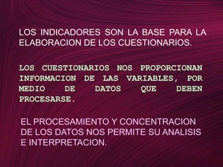LOS INDICADORES SON LA BASE PARA LA ELABORACION DE LOS CUESTIONARIOS.LOS CUESTIONARIOS NOS PROPORCIONAN INFORMACION DE LAS VARIABLES, POR MEDIO DE DATOS QUE DEBEN PROCESARSE.EL PROCESAMIENTO Y CONCENTRACION DE LOS DATOS NOS PERMITE SU ANALISIS E INTERPRETACION. 