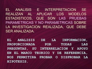 EL ANALISIS E INTERPRETACION SE REALIZAN AL APLICAR LOS MODELOS ESTADISTICOS, QUE SONLAS PRUEBAS PARAMETRICAS Y NO PARAMETRICASSOBRE LA INVESTIGACION REALIZADA, QUE DEBE SER ANALIZADA.EL ANALISIS DE LA INFORMACION, PROPORCIONADA POR TODAS LAS PREGUNTAS, SU INTERRELACION Y APOYO EN EL MARCO TEORICO Y DE REFERENCIA, NOS PERMITIRA PROBAR O DISPROBAR LA HIPOTESIS.