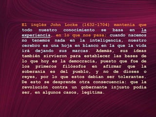 El inglés John Locke (1632-1704) mantenía que todo nuestro conocimiento se basa en la experiencia, en lo que nos pasa; cuando nacemos no tenemos nada en la inteligencia, nuestro cerebro es una hoja en blanco en la que la vida irá dejando sus marcas. Además, sus ideas también sirvieron para establecer las bases de lo que hoy es la democracia, puesto que fue de los primeros filósofos en afirmar que la soberanía es del pueblo, y no de dioses o reyes, por lo que estos debían ser tolerantes. De esto se desprende otra consecuencia: que la revolución contra un gobernante injusto podía ser, en algunos casos, legítima.