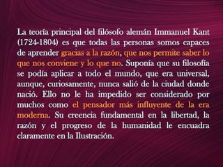 La teoría principal del filósofo alemán Immanuel Kant (1724-1804) es que todas las personas somos capaces de aprender gracias a la razón, que nos permite saber lo que nos conviene y lo que no. Suponía que su filosofía se podía aplicar a todo el mundo, que era universal, aunque, curiosamente, nunca salió de la ciudad donde nació. Ello no le ha impedido ser considerado por muchos como el pensador más influyente de la era moderna. Su creencia fundamental en la libertad, la razón y el progreso de la humanidad le encuadra claramente en la Ilustración.