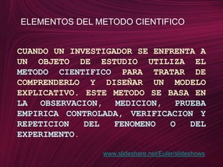 ELEMENTOS DEL METODO CIENTIFICOCUANDO UN INVESTIGADOR SE ENFRENTA A UN OBJETO DE ESTUDIO UTILIZA ELMETODO CIENTIFICOPARA TRATAR DE COMPRENDERLO Y DISEÑAR UN MODELO EXPLICATIVO. ESTE METODO SE BASA ENLA OBSERVACION, MEDICION, PRUEBA EMPIRICA CONTROLADA, VERIFICACION Y REPETICION DEL FENOMENO O DEL EXPERIMENTO.www.slideshare.net/Euler/slideshows