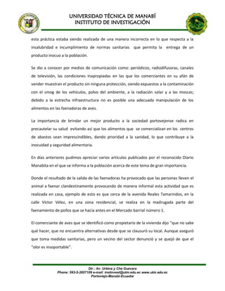 UNIVERSIDAD TÉCNICA DE MANABÍ
INSTITUTO DE INVESTIGACIÓN
Dir.: Av. Urbina y Che Guevara
Phone: 593-5-2657109 e-mail: instinvest@utm.edu.ec www.utm.edu.ec
Portoviejo-Manabí-Ecuador
esta práctica estaba siendo realizada de una manera incorrecta en lo que respecta a la
insalubridad e incumplimiento de normas sanitarias que permita la entrega de un
producto inocuo a la población.
Se dio a conocer por medios de comunicación como: periódicos, radiodifusoras, canales
de televisión, las condiciones inapropiadas en las que los comerciantes en su afán de
vender muestran el producto sin ninguna protección, siendo expuestos a la contaminación
con el smog de los vehículos, polvo del ambiente, a la radiación solar y a las moscas;
debido a la estrecha infraestructura no es posible una adecuada manipulación de los
alimentos en las faenadoras de aves.
La importancia de brindar un mejor producto a la sociedad portovejense radica en
precautelar su salud evitando así que los alimentos que se comercializan en los centros
de abastos sean imprescindibles, dando prioridad a la sanidad, lo que contribuye a la
inocuidad y seguridad alimentaria.
En días anteriores pudimos apreciar varios artículos publicados por el reconocido Diario
Manabita en el que se informa a la población acerca de este tema de gran importancia.
Donde el resultado de la salida de las faenadoras ha provocado que las personas lleven el
animal a faenar clandestinamente provocando de manera informal esta actividad que es
realizada en casa, ejemplo de esto es que cerca de la avenida Reales Tamarindos, en la
calle Víctor Vélez, en una zona residencial, se realiza en la madrugada parte del
faenamiento de pollos que se hacía antes en el Mercado barrial número 1.
El comerciante de aves que se identificó como propietario de la vivienda dijo “que no sabe
qué hacer, que no encuentra alternativas desde que se clausuró su local. Aunque aseguró
que toma medidas sanitarias, pero un vecino del sector denunció y se quejó de que el
“olor es insoportable”.
 