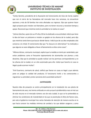 UNIVERSIDAD TÉCNICA DE MANABÍ
INSTITUTO DE INVESTIGACIÓN
Dir.: Av. Urbina y Che Guevara
Phone: 593-5-2657109 e-mail: instinvest@utm.edu.ec www.utm.edu.ec
Portoviejo-Manabí-Ecuador
“Carlos Sánchez, presidente de la Asociación de Comerciantes de Aves de Corral, explicó
que con el cierre de las faenadoras del mercado hace tres semanas, no encuentran
opciones y más de 50 familias han visto afectados sus ingresos. Dijo que quieren hacer
algún proyecto para instalar una faenadora, pero no tienen recursos y necesitan tiempo y
apoyo. Reconoció que mientras tanto la actividad se la realiza en casas”.
“Johnny Sánchez, quien de sus 47 años 30 los ha dedicado a esa actividad, indicó que tiene
la idea de hacer un préstamo e instalar un galpón en las afueras de la ciudad, pero dijo
que mientras tanto tiene que buscar dónde faenar. Indicó que de sus diez empleados sólo
conserva a la mitad. El comerciante dijo que “la clausura sin alternativas” ha motivado a
que algunos se vean obligados a llevar al faenamiento a sitios como casas”.
“Alfonso Alcívar, comisario municipal, explicó que la medida se tomó por salubridad y por
evitar problemas como el frecuente taponamiento de alcantarillas con plumas y más
desechos. Dijo que la actividad se puede realizar con los permisos correspondientes y en
las afueras de la ciudad, en un sitio autorizado para ello. Indicó que hacerlo en casa es
ilegal y pude acarrear multas”.
“Emil Guerrero, comisario de salud, ratificó que faenar en casas es ilegal y que además
pone en peligro la calidad del producto. El funcionario invitó a los comerciantes a
regularizar su actividad y evitar sanciones de la autoridad sanitaria”.
JUSTIFICACIÓN
Nuestra idea de proyecto se centra principalmente en la instalación de una planta de
faenamiento de aves; nos hemos enfocado en esto ya que la problemática nace al mal uso
de este recurso en el mercado número uno de esta ciudad, lo que se ha pretendido es
eliminar las condiciones de insalubridad en las que se practicaba el oficio de faenar aves,
por esto el gobierno municipal tras varios llamados de atención de manera escrita en la
que hacia conocer las medidas mínimas de sanidad a las que debían acogerse y como
 