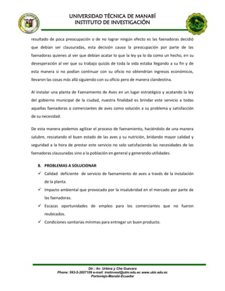 UNIVERSIDAD TÉCNICA DE MANABÍ
INSTITUTO DE INVESTIGACIÓN
Dir.: Av. Urbina y Che Guevara
Phone: 593-5-2657109 e-mail: instinvest@utm.edu.ec www.utm.edu.ec
Portoviejo-Manabí-Ecuador
resultado de poca preocupación o de no lograr ningún efecto es las faenadoras decidió
que debían ser clausuradas, esta decisión causo la preocupación por parte de las
faenadoras quienes al ver que debían acatar lo que la ley ya lo da como un hecho, en su
desesperación al ver que su trabajo quizás de toda la vida estaba llegando a su fin y de
esta manera si no podían continuar con su oficio no obtendrían ingresos económicos,
llevaron las cosas más allá siguiendo con su oficio pero de manera clandestina.
Al instalar una planta de Faenamiento de Aves en un lugar estratégico y acatando la ley
del gobierno municipal de la ciudad, nuestra finalidad es brindar este servicio a todas
aquellas faenadoras o comerciantes de aves como solución a su problema y satisfacción
de su necesidad.
De esta manera podemos agilizar el proceso de faenamiento, haciéndolo de una manera
salubre, rescatando el buen estado de las aves y su nutrición, bridando mayor calidad y
seguridad a la hora de prestar este servicio no solo satisfaciendo las necesidades de las
faenadoras clausuradas sino a la población en general y generando utilidades.
8. PROBLEMAS A SOLUCIONAR
 Calidad deficiente de servicio de faenamiento de aves a través de la instalación
de la planta.
 Impacto ambiental que provocado por la insalubridad en el mercado por parte de
las faenadoras.
 Escazas oportunidades de empleo para los comerciantes que no fueron
reubicados.
 Condiciones sanitarias mínimas para entregar un buen producto.
 