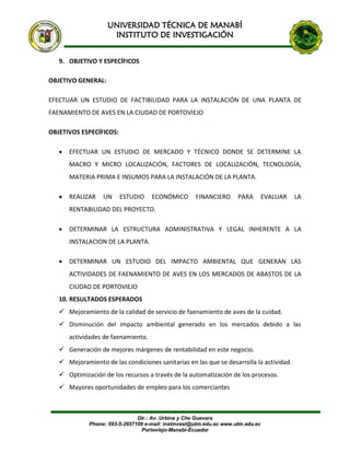 UNIVERSIDAD TÉCNICA DE MANABÍ
INSTITUTO DE INVESTIGACIÓN
Dir.: Av. Urbina y Che Guevara
Phone: 593-5-2657109 e-mail: instinvest@utm.edu.ec www.utm.edu.ec
Portoviejo-Manabí-Ecuador
9. OBJETIVO Y ESPECÍFICOS
OBJETIVO GENERAL:
EFECTUAR UN ESTUDIO DE FACTIBILIDAD PARA LA INSTALACIÓN DE UNA PLANTA DE
FAENAMIENTO DE AVES EN LA CIUDAD DE PORTOVIEJO
OBJETIVOS ESPECÍFICOS:
 EFECTUAR UN ESTUDIO DE MERCADO Y TÉCNICO DONDE SE DETERMINE LA
MACRO Y MICRO LOCALIZACIÓN, FACTORES DE LOCALIZACIÓN, TECNOLOGÍA,
MATERIA PRIMA E INSUMOS PARA LA INSTALACIÓN DE LA PLANTA.
 REALIZAR UN ESTUDIO ECONÓMICO FINANCIERO PARA EVALUAR LA
RENTABILIDAD DEL PROYECTO.
 DETERMINAR LA ESTRUCTURA ADMINISTRATIVA Y LEGAL INHERENTE A LA
INSTALACION DE LA PLANTA.
 DETERMINAR UN ESTUDIO DEL IMPACTO AMBIENTAL QUE GENERAN LAS
ACTIVIDADES DE FAENAMIENTO DE AVES EN LOS MERCADOS DE ABASTOS DE LA
CIUDAD DE PORTOVIEJO
10. RESULTADOS ESPERADOS
 Mejoramiento de la calidad de servicio de faenamiento de aves de la cuidad.
 Disminución del impacto ambiental generado en los mercados debido a las
actividades de faenamiento.
 Generación de mejores márgenes de rentabilidad en este negocio.
 Mejoramiento de las condiciones sanitarias en las que se desarrolla la actividad.
 Optimización de los recursos a través de la automatización de los procesos.
 Mayores oportunidades de empleo para los comerciantes
 