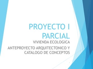 PROYECTO I
PARCIAL
VIVIENDA ECOLOGICA
ANTEPROYECTO ARQUITECTONICO Y
CATALOGO DE CONCEPTOS
1
 