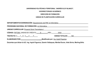 UNIVERSIDAD POLITÉCNICA TERRITORIAL “ANDRÉS ELOY BLANCO”.
VICERRECTORADO ACADÉMICO
DIRECCIÓN DE FORMACIÓN
UNIDAD DE PLANIFICACIÓN CURRICULAR
DEPARTAMENTO/COORDINACIÓN: Departamento del PNF en Informática
PROGRAMA NACIONAL DE FORMACIÓN: en Informática
UNIDAD CURRICULAR: Proyecto Socio Tecnológico I
CÓDIGO: PIPT269 UNIDAD DE CRÉDITO: 9 AÑO: 2022
TRAYECTO: 0 1 X_ 2 3 4 HORAS TOTALES: 108
ELABORADO POR: _ Modificado por: Ing. Ingrid Figueroa
Docentes que dictan la UC: Ing. Ingrid Figueroa, Darwin Velázquez, Maribel Duran, Aida Sivira, Marling Brito
 