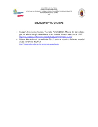 UNIVERSIDAD DE PAMPLONA
                                   COMPUTADORES PARA EDUCAR
            ESTRATEGIA DE FORMACIÓN Y ACCESO PARA LA APROPIACIÓN PEDAGÓGICA DE LAS TIC
                                  PROYECTO PEDAGÓGICO CON TIC
                                              2012




                         BIBLIOGRAFIA Y REFERENCIAS


   Europe’s Information Society, Thematic Portal (2012), Mejora del aprendizaje
    gracias a la tecnología, obtenido de la red mundial 21 de noviembre de 2012:
    http://ec.europa.eu/information_society/tl/edutra/inno/index_es.htm
   Educar, Herramientas para el aula (2012), Ardora, obtenido de la red mundial
    21 de noviembre de 2012:
    http://especiales.educ.ar/herramientas-para-el-aula/
 
