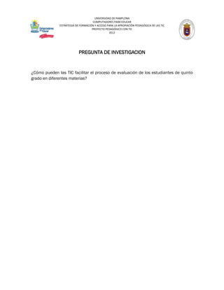 UNIVERSIDAD DE PAMPLONA
                                     COMPUTADORES PARA EDUCAR
              ESTRATEGIA DE FORMACIÓN Y ACCESO PARA LA APROPIACIÓN PEDAGÓGICA DE LAS TIC
                                    PROYECTO PEDAGÓGICO CON TIC
                                                2012




                           PREGUNTA DE INVESTIGACION


¿Cómo pueden las TIC facilitar el proceso de evaluación de los estudiantes de quinto
grado en diferentes materias?
 