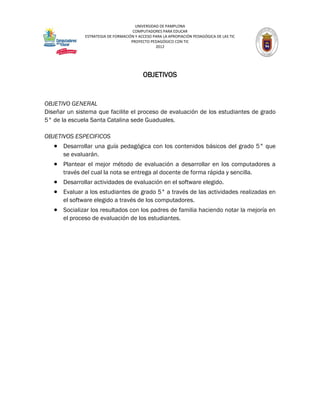 UNIVERSIDAD DE PAMPLONA
                                     COMPUTADORES PARA EDUCAR
              ESTRATEGIA DE FORMACIÓN Y ACCESO PARA LA APROPIACIÓN PEDAGÓGICA DE LAS TIC
                                    PROYECTO PEDAGÓGICO CON TIC
                                                2012




                                          OBJETIVOS


OBJETIVO GENERAL
Diseñar un sistema que facilite el proceso de evaluación de los estudiantes de grado
5° de la escuela Santa Catalina sede Guaduales.

OBJETIVOS ESPECIFICOS
    Desarrollar una guía pedagógica con los contenidos básicos del grado 5° que
      se evaluarán.
    Plantear el mejor método de evaluación a desarrollar en los computadores a
      través del cual la nota se entrega al docente de forma rápida y sencilla.
    Desarrollar actividades de evaluación en el software elegido.
    Evaluar a los estudiantes de grado 5° a través de las actividades realizadas en
      el software elegido a través de los computadores.
    Socializar los resultados con los padres de familia haciendo notar la mejoría en
      el proceso de evaluación de los estudiantes.
 