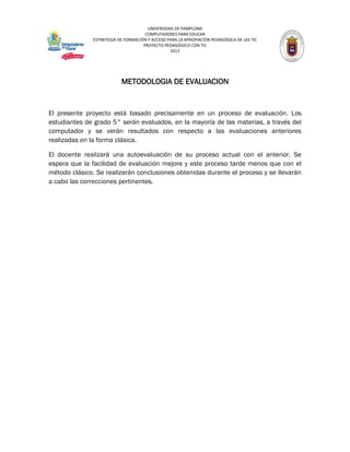 UNIVERSIDAD DE PAMPLONA
                                     COMPUTADORES PARA EDUCAR
              ESTRATEGIA DE FORMACIÓN Y ACCESO PARA LA APROPIACIÓN PEDAGÓGICA DE LAS TIC
                                    PROYECTO PEDAGÓGICO CON TIC
                                                2012




                          METODOLOGIA DE EVALUACION


El presente proyecto está basado precisamente en un proceso de evaluación. Los
estudiantes de grado 5° serán evaluados, en la mayoría de las materias, a través del
computador y se verán resultados con respecto a las evaluaciones anteriores
realizadas en la forma clásica.

El docente realizará una autoevaluación de su proceso actual con el anterior. Se
espera que la facilidad de evaluación mejore y este proceso tarde menos que con el
método clásico. Se realizarán conclusiones obtenidas durante el proceso y se llevarán
a cabo las correcciones pertinentes.
 