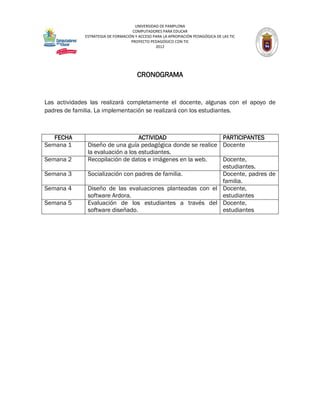 UNIVERSIDAD DE PAMPLONA
                                    COMPUTADORES PARA EDUCAR
             ESTRATEGIA DE FORMACIÓN Y ACCESO PARA LA APROPIACIÓN PEDAGÓGICA DE LAS TIC
                                   PROYECTO PEDAGÓGICO CON TIC
                                               2012




                                      CRONOGRAMA


Las actividades las realizará completamente el docente, algunas con el apoyo de
padres de familia. La implementación se realizará con los estudiantes.



   FECHA                          ACTIVIDAD                  PARTICIPANTES
Semana 1      Diseño de una guía pedagógica donde se realice Docente
              la evaluación a los estudiantes.
Semana 2      Recopilación de datos e imágenes en la web.    Docente,
                                                             estudiantes.
Semana 3      Socialización con padres de familia.           Docente, padres de
                                                             familia.
Semana 4      Diseño de las evaluaciones planteadas con el Docente,
              software Ardora.                               estudiantes
Semana 5      Evaluación de los estudiantes a través del Docente,
              software diseñado.                             estudiantes
 