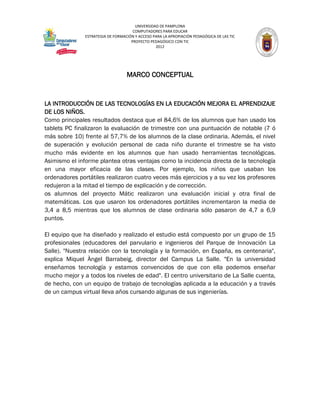 UNIVERSIDAD DE PAMPLONA
                                      COMPUTADORES PARA EDUCAR
               ESTRATEGIA DE FORMACIÓN Y ACCESO PARA LA APROPIACIÓN PEDAGÓGICA DE LAS TIC
                                     PROYECTO PEDAGÓGICO CON TIC
                                                 2012




                                   MARCO CONCEPTUAL


LA INTRODUCCIÓN DE LAS TECNOLOGÍAS EN LA EDUCACIÓN MEJORA EL APRENDIZAJE
DE LOS NIÑOS.
Como principales resultados destaca que el 84,6% de los alumnos que han usado los
tablets PC finalizaron la evaluación de trimestre con una puntuación de notable (7 ó
más sobre 10) frente al 57,7% de los alumnos de la clase ordinaria. Además, el nivel
de superación y evolución personal de cada niño durante el trimestre se ha visto
mucho más evidente en los alumnos que han usado herramientas tecnológicas.
Asimismo el informe plantea otras ventajas como la incidencia directa de la tecnología
en una mayor eficacia de las clases. Por ejemplo, los niños que usaban los
ordenadores portátiles realizaron cuatro veces más ejercicios y a su vez los profesores
redujeron a la mitad el tiempo de explicación y de corrección.
os alumnos del proyecto Mátic realizaron una evaluación inicial y otra final de
matemáticas. Los que usaron los ordenadores portátiles incrementaron la media de
3,4 a 8,5 mientras que los alumnos de clase ordinaria sólo pasaron de 4,7 a 6,9
puntos.

El equipo que ha diseñado y realizado el estudio está compuesto por un grupo de 15
profesionales (educadores del parvulario e ingenieros del Parque de Innovación La
Salle). "Nuestra relación con la tecnología y la formación, en España, es centenaria",
explica Miquel Àngel Barrabeig, director del Campus La Salle. "En la universidad
enseñamos tecnología y estamos convencidos de que con ella podemos enseñar
mucho mejor y a todos los niveles de edad". El centro universitario de La Salle cuenta,
de hecho, con un equipo de trabajo de tecnologías aplicada a la educación y a través
de un campus virtual lleva años cursando algunas de sus ingenierías.
 