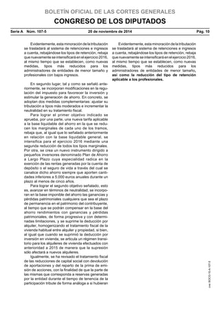 BOLETÍN OFICIAL DE LAS CORTES GENERALES
CONGRESO DE LOS DIPUTADOS
Serie A  Núm. 107-5	 20 de noviembre de 2014	 Pág. 10
Evidentemente,estaminoracióndelatributación
se trasladará al sistema de retenciones e ingresos
a cuenta, rebajándose los tipos de retención, rebaja
que nuevamente seintensificará en el ejercicio 2016,
al mismo tiempo que se establecen, como nuevas
medidas, tipos más reducidos para los
administradores de entidades de menor tamaño y
profesionales con bajos ingresos.
Evidentemente,estaminoracióndelatributación
se trasladará al sistema de retenciones e ingresos
a cuenta, rebajándose los tipos de retención, rebaja
que nuevamente seintensificará en el ejercicio 2016,
al mismo tiempo que se establecen, como nuevas
medidas, tipos más reducidos para los
administradores de entidades de menor tamaño,
así como la reducción del tipo de retención
aplicable a los profesionales.
En segundo lugar, tal y como se señaló ante-
riormente, se incorporan modificaciones en la regu-
lación del impuesto para favorecer la inversión y
estimular la generación de ahorro. En concreto, se
adoptan dos medidas complementarias: ajustar su
tributación a tipos más moderados e incrementar la
neutralidad en su tratamiento fiscal.
Para lograr el primer objetivo indicado se
aprueba, por una parte, una nueva tarifa aplicable
a la base liquidable del ahorro en la que se redu-
cen los marginales de cada uno de los tramos,
rebaja que, al igual que lo señalado anteriormente
en relación con la base liquidable general, se
intensifica para el ejercicio 2016 mediante una
segunda reducción de todos los tipos marginales.
Por otra, se crea un nuevo instrumento dirigido a
pequeños inversores denominado Plan de Ahorro
a Largo Plazo cuya especialidad radica en la
exención de las rentas generadas por la cuenta de
depósito o el seguro de vida a través del cual se
canalice dicho ahorro siempre que aporten canti-
dades inferiores a 5.000 euros anuales durante un
plazo al menos de cinco años.
Para lograr el segundo objetivo señalado, esto
es, avanzar en términos de neutralidad, se incorpo-
ran en la base imponible del ahorro las ganancias y
pérdidas patrimoniales cualquiera que sea el plazo
de permanencia en el patrimonio del contribuyente,
al tiempo que se podrán compensar en la base del
ahorro rendimientos con ganancias y pérdidas
patrimoniales, de forma progresiva y con determi-
nadas limitaciones, y se suprime la deducción por
alquiler, homogenizando el tratamiento fiscal de la
vivienda habitual entre alquiler y propiedad, si bien,
al igual que cuando se suprimió la deducción por
inversión en vivienda, se articula un régimen transi-
torio para los alquileres de vivienda efectuados con
anterioridad a 2015 de manera que la supresión
sólo afectará a nuevos alquileres.
Igualmente, se ha revisado el tratamiento fiscal
de las reducciones de capital social con devolución
de aportaciones y del reparto de la prima de emi-
sión de acciones, con la finalidad de que la parte de
las mismas que corresponda a reservas generadas
por la entidad durante el tiempo de tenencia de la
participación tribute de forma análoga a si hubieran
cve:BOCG-10-A-107-5
 