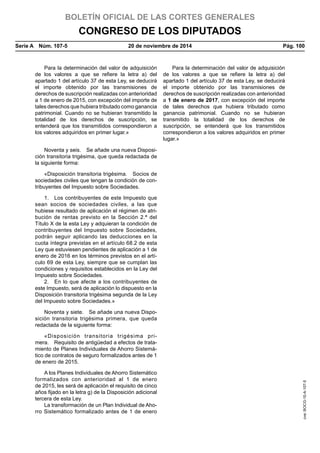 BOLETÍN OFICIAL DE LAS CORTES GENERALES
CONGRESO DE LOS DIPUTADOS
Serie A  Núm. 107-5	 20 de noviembre de 2014	 Pág. 100
Para la determinación del valor de adquisición
de los valores a que se refiere la letra a) del
apartado 1 del artículo 37 de esta Ley, se deducirá
el importe obtenido por las transmisiones de
derechos de suscripción realizadas con anterioridad
a 1 de enero de 2015, con excepción del importe de
tales derechos que hubiera tributado como ganancia
patrimonial. Cuando no se hubieran transmitido la
totalidad de los derechos de suscripción, se
entenderá que los transmitidos correspondieron a
los valores adquiridos en primer lugar.»
Para la determinación del valor de adquisición
de los valores a que se refiere la letra a) del
apartado 1 del artículo 37 de esta Ley, se deducirá
el importe obtenido por las transmisiones de
derechos de suscripción realizadas con anterioridad
a 1 de enero de 2017, con excepción del importe
de tales derechos que hubiera tributado como
ganancia patrimonial. Cuando no se hubieran
transmitido la totalidad de los derechos de
suscripción, se entenderá que los transmitidos
correspondieron a los valores adquiridos en primer
lugar.»
Noventa y seis.  Se añade una nueva Disposi-
ción transitoria trigésima, que queda redactada de
la siguiente forma:
«Disposición transitoria trigésima.  Socios de
sociedades civiles que tengan la condición de con-
tribuyentes del Impuesto sobre Sociedades.
1.  Los contribuyentes de este Impuesto que
sean socios de sociedades civiles, a las que
hubiese resultado de aplicación el régimen de atri-
bución de rentas previsto en la Sección 2.ª del
Título X de la esta Ley y adquieran la condición de
contribuyentes del Impuesto sobre Sociedades,
podrán seguir aplicando las deducciones en la
cuota íntegra previstas en el artículo 68.2 de esta
Ley que estuviesen pendientes de aplicación a 1 de
enero de 2016 en los términos previstos en el artí-
culo 69 de esta Ley, siempre que se cumplan las
condiciones y requisitos establecidos en la Ley del
Impuesto sobre Sociedades.
2.  En lo que afecte a los contribuyentes de
este Impuesto, será de aplicación lo dispuesto en la
Disposición transitoria trigésima segunda de la Ley
del Impuesto sobre Sociedades.»
Noventa y siete.  Se añade una nueva Dispo-
sición transitoria trigésima primera, que queda
redactada de la siguiente forma:
«Disposición transitoria trigésima pri-
mera.  Requisito de antigüedad a efectos de trata-
miento de Planes Individuales de Ahorro Sistemá-
tico de contratos de seguro formalizados antes de 1
de enero de 2015.
A los Planes Individuales de Ahorro Sistemático
formalizados con anterioridad al 1 de enero
de 2015, les será de aplicación el requisito de cinco
años fijado en la letra g) de la Disposición adicional
tercera de esta Ley.
La transformación de un Plan Individual de Aho-
rro Sistemático formalizado antes de 1 de enero
cve:BOCG-10-A-107-5
 
