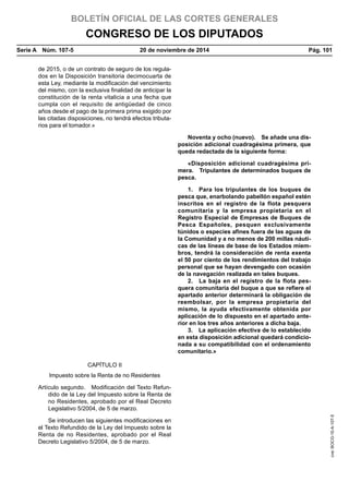 BOLETÍN OFICIAL DE LAS CORTES GENERALES
CONGRESO DE LOS DIPUTADOS
Serie A  Núm. 107-5	 20 de noviembre de 2014	 Pág. 101
de 2015, o de un contrato de seguro de los regula-
dos en la Disposición transitoria decimocuarta de
esta Ley, mediante la modificación del vencimiento
del mismo, con la exclusiva finalidad de anticipar la
constitución de la renta vitalicia a una fecha que
cumpla con el requisito de antigüedad de cinco
años desde el pago de la primera prima exigido por
las citadas disposiciones, no tendrá efectos tributa-
rios para el tomador.»
Noventa y ocho (nuevo).  Se añade una dis-
posición adicional cuadragésima primera, que
queda redactada de la siguiente forma:
«Disposición adicional cuadragésima pri-
mera.  Tripulantes de determinados buques de
pesca.
1.  Para los tripulantes de los buques de
pesca que, enarbolando pabellón español estén
inscritos en el registro de la flota pesquera
comunitaria y la empresa propietaria en el
Registro Especial de Empresas de Buques de
Pesca Españoles, pesquen exclusivamente
túnidos o especies afines fuera de las aguas de
la Comunidad y a no menos de 200 millas náuti-
cas de las líneas de base de los Estados miem-
bros, tendrá la consideración de renta exenta
el 50 por ciento de los rendimientos del trabajo
personal que se hayan devengado con ocasión
de la navegación realizada en tales buques.
2.  La baja en el registro de la flota pes-
quera comunitaria del buque a que se refiere el
apartado anterior determinará la obligación de
reembolsar, por la empresa propietaria del
mismo, la ayuda efectivamente obtenida por
aplicación de lo dispuesto en el apartado ante-
rior en los tres años anteriores a dicha baja.
3.  La aplicación efectiva de lo establecido
en esta disposición adicional quedará condicio-
nada a su compatibilidad con el ordenamiento
comunitario.»
CAPÍTULO II
Impuesto sobre la Renta de no Residentes
Artículo segundo.  Modificación del Texto Refun-
dido de la Ley del Impuesto sobre la Renta de
no Residentes, aprobado por el Real Decreto
Legislativo 5/2004, de 5 de marzo.
Se introducen las siguientes modificaciones en
el Texto Refundido de la Ley del Impuesto sobre la
Renta de no Residentes, aprobado por el Real
Decreto Legislativo 5/2004, de 5 de marzo.
cve:BOCG-10-A-107-5
 