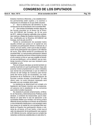 BOLETÍN OFICIAL DE LAS CORTES GENERALES
CONGRESO DE LOS DIPUTADOS
Serie A  Núm. 107-5	 20 de noviembre de 2014	 Pág. 103
Estados miembros diferentes, y los establecimien-
tos permanentes estén sujetos y no exentos a
imposición en el Estado en el que estén situados.
2.º  Que la distribución del beneficio no sea
consecuencia de la liquidación de la sociedad filial.
3.º  Que ambas sociedades revistan alguna de
las formas previstas en el Anexo de la Direc-
tiva 2011/96/UE del Consejo, de 30 de junio
de 2011, relativa al régimen aplicable a las socieda-
des matrices y filiales de Estados miembros diferen-
tes, modificada por la Directiva 2014/86/UE del
Consejo, de 8 de julio de 2014.
Tendrá la consideración de sociedad matriz
aquella entidad que posea en el capital de otra
sociedad una participación directa o indirecta de, al
menos, el 5 por ciento, o bien que el valor de adqui-
sición de la participación sea superior a 20 millones
de euros. Esta última tendrá la consideración de
sociedad filial. La mencionada participación deberá
haberse mantenido de forma ininterrumpida durante
el año anterior al día en que sea exigible el benefi-
cio que se distribuya o, en su defecto, que se man-
tenga durante el tiempo que sea necesario para
completar un año.
Para el cómputo del plazo se tendrá también en
cuenta el período en que la participación haya sido
poseída ininterrumpidamente por otras entidades
que reúnan las circunstancias a que se refiere el
artículo 42 del Código de Comercio para formar
parte del mismo grupo de sociedades, con inde-
pendencia de la residencia y de la obligación de
formular cuentas anuales consolidadas. En este
último caso, la cuota tributaria ingresada será
devuelta una vez cumplido dicho plazo.
La residencia se determinará con arreglo a la
legislación del Estado miembro que corresponda,
sin perjuicio de lo establecido en los convenios
para evitar la doble imposición.
No obstante lo previsto anteriormente, el Minis-
tro de Hacienda y Administraciones Públicas podrá
declarar, a condición de reciprocidad, que lo esta-
blecido en esta letra h) sea de aplicación a las
sociedades filiales que revistan una forma jurídica
diferente de las previstas en el Anexo de la Directiva
y a los dividendos distribuidos a una sociedad matriz
que posea en el capital de una sociedad filial resi-
dente en España una participación directa o indi-
recta de, al menos, el 5 por ciento, o bien que el
valor de adquisición de la participación sea superior
a 20 millones de euros, siempre que se cumplan las
restantes condiciones establecidas en esta letra h).
cve:BOCG-10-A-107-5
 