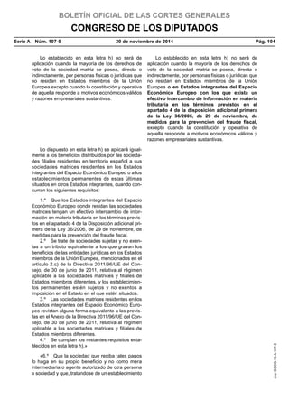 BOLETÍN OFICIAL DE LAS CORTES GENERALES
CONGRESO DE LOS DIPUTADOS
Serie A  Núm. 107-5	 20 de noviembre de 2014	 Pág. 104
Lo establecido en esta letra h) no será de
aplicación cuando la mayoría de los derechos de
voto de la sociedad matriz se posea, directa o
indirectamente, por personas físicas o jurídicas que
no residan en Estados miembros de la Unión
Europea excepto cuando la constitución y operativa
de aquella responde a motivos económicos válidos
y razones empresariales sustantivas.
Lo establecido en esta letra h) no será de
aplicación cuando la mayoría de los derechos de
voto de la sociedad matriz se posea, directa o
indirectamente, por personas físicas o jurídicas que
no residan en Estados miembros de la Unión
Europea o en Estados integrantes del Espacio
Económico Europeo con los que exista un
efectivo intercambio de información en materia
tributaria en los términos previstos en el
apartado 4 de la disposición adicional primera
de la Ley 36/2006, de 29 de noviembre, de
medidas para la prevención del fraude fiscal,
excepto cuando la constitución y operativa de
aquella responde a motivos económicos válidos y
razones empresariales sustantivas.
Lo dispuesto en esta letra h) se aplicará igual-
mente a los beneficios distribuidos por las socieda-
des filiales residentes en territorio español a sus
sociedades matrices residentes en los Estados
integrantes del Espacio Económico Europeo o a los
establecimientos permanentes de estas últimas
situados en otros Estados integrantes, cuando con-
curran los siguientes requisitos:
1.º  Que los Estados integrantes del Espacio
Económico Europeo donde residan las sociedades
matrices tengan un efectivo intercambio de infor-
mación en materia tributaria en los términos previs-
tos en el apartado 4 de la Disposición adicional pri-
mera de la Ley 36/2006, de 29 de noviembre, de
medidas para la prevención del fraude fiscal.
2.º  Se trate de sociedades sujetas y no exen-
tas a un tributo equivalente a los que gravan los
beneficios de las entidades jurídicas en los Estados
miembros de la Unión Europea, mencionados en el
artículo 2.c) de la Directiva 2011/96/UE del Con-
sejo, de 30 de junio de 2011, relativa al régimen
aplicable a las sociedades matrices y filiales de
Estados miembros diferentes, y los establecimien-
tos permanentes estén sujetos y no exentos a
imposición en el Estado en el que estén situados.
3.º  Las sociedades matrices residentes en los
Estados integrantes del Espacio Económico Euro-
peo revistan alguna forma equivalente a las previs-
tas en el Anexo de la Directiva 2011/96/UE del Con-
sejo, de 30 de junio de 2011, relativa al régimen
aplicable a las sociedades matrices y filiales de
Estados miembros diferentes.
4.º  Se cumplan los restantes requisitos esta-
blecidos en esta letra h).»
«6.º  Que la sociedad que reciba tales pagos
lo haga en su propio beneficio y no como mera
intermediaria o agente autorizado de otra persona
o sociedad y que, tratándose de un establecimiento
cve:BOCG-10-A-107-5
 