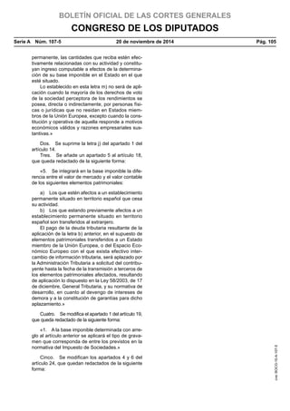 BOLETÍN OFICIAL DE LAS CORTES GENERALES
CONGRESO DE LOS DIPUTADOS
Serie A  Núm. 107-5	 20 de noviembre de 2014	 Pág. 105
permanente, las cantidades que reciba estén efec-
tivamente relacionadas con su actividad y constitu-
yan ingreso computable a efectos de la determina-
ción de su base imponible en el Estado en el que
esté situado.
Lo establecido en esta letra m) no será de apli-
cación cuando la mayoría de los derechos de voto
de la sociedad perceptora de los rendimientos se
posea, directa o indirectamente, por personas físi-
cas o jurídicas que no residan en Estados miem-
bros de la Unión Europea, excepto cuando la cons-
titución y operativa de aquella responde a motivos
económicos válidos y razones empresariales sus-
tantivas.»
Dos.  Se suprime la letra j) del apartado 1 del
artículo 14.
Tres.  Se añade un apartado 5 al artículo 18,
que queda redactado de la siguiente forma:
«5.  Se integrará en la base imponible la dife-
rencia entre el valor de mercado y el valor contable
de los siguientes elementos patrimoniales:
a)  Los que estén afectos a un establecimiento
permanente situado en territorio español que cesa
su actividad.
b)  Los que estando previamente afectos a un
establecimiento permanente situado en territorio
español son transferidos al extranjero.
El pago de la deuda tributaria resultante de la
aplicación de la letra b) anterior, en el supuesto de
elementos patrimoniales transferidos a un Estado
miembro de la Unión Europea, o del Espacio Eco-
nómico Europeo con el que exista efectivo inter-
cambio de información tributaria, será aplazado por
la Administración Tributaria a solicitud del contribu-
yente hasta la fecha de la transmisión a terceros de
los elementos patrimoniales afectados, resultando
de aplicación lo dispuesto en la Ley 58/2003, de 17
de diciembre, General Tributaria, y su normativa de
desarrollo, en cuanto al devengo de intereses de
demora y a la constitución de garantías para dicho
aplazamiento.»
Cuatro.  Se modifica el apartado 1 del artículo 19,
que queda redactado de la siguiente forma:
«1.  A la base imponible determinada con arre-
glo al artículo anterior se aplicará el tipo de grava-
men que corresponda de entre los previstos en la
normativa del Impuesto de Sociedades.»
Cinco.  Se modifican los apartados 4 y 6 del
artículo 24, que quedan redactados de la siguiente
forma:
cve:BOCG-10-A-107-5
 