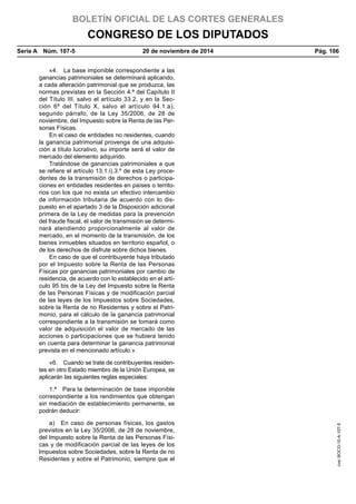 BOLETÍN OFICIAL DE LAS CORTES GENERALES
CONGRESO DE LOS DIPUTADOS
Serie A  Núm. 107-5	 20 de noviembre de 2014	 Pág. 106
«4.  La base imponible correspondiente a las
ganancias patrimoniales se determinará aplicando,
a cada alteración patrimonial que se produzca, las
normas previstas en la Sección 4.ª del Capítulo II
del Título III, salvo el artículo 33.2, y en la Sec-
ción 6ª del Título X, salvo el artículo 94.1.a),
segundo párrafo, de la Ley 35/2006, de 28 de
noviembre, del Impuesto sobre la Renta de las Per-
sonas Físicas.
En el caso de entidades no residentes, cuando
la ganancia patrimonial provenga de una adquisi-
ción a título lucrativo, su importe será el valor de
mercado del elemento adquirido.
Tratándose de ganancias patrimoniales a que
se refiere el artículo 13.1.i).3.º de esta Ley proce-
dentes de la transmisión de derechos o participa-
ciones en entidades residentes en países o territo-
rios con los que no exista un efectivo intercambio
de información tributaria de acuerdo con lo dis-
puesto en el apartado 3 de la Disposición adicional
primera de la Ley de medidas para la prevención
del fraude fiscal, el valor de transmisión se determi-
nará atendiendo proporcionalmente al valor de
mercado, en el momento de la transmisión, de los
bienes inmuebles situados en territorio español, o
de los derechos de disfrute sobre dichos bienes.
En caso de que el contribuyente haya tributado
por el Impuesto sobre la Renta de las Personas
Físicas por ganancias patrimoniales por cambio de
residencia, de acuerdo con lo establecido en el artí-
culo 95 bis de la Ley del Impuesto sobre la Renta
de las Personas Físicas y de modificación parcial
de las leyes de los Impuestos sobre Sociedades,
sobre la Renta de no Residentes y sobre el Patri-
monio, para el cálculo de la ganancia patrimonial
correspondiente a la transmisión se tomará como
valor de adquisición el valor de mercado de las
acciones o participaciones que se hubiera tenido
en cuenta para determinar la ganancia patrimonial
prevista en el mencionado artículo.»
«6.  Cuando se trate de contribuyentes residen-
tes en otro Estado miembro de la Unión Europea, se
aplicarán las siguientes reglas especiales:
1.ª  Para la determinación de base imponible
correspondiente a los rendimientos que obtengan
sin mediación de establecimiento permanente, se
podrán deducir:
a)  En caso de personas físicas, los gastos
previstos en la Ley 35/2006, de 28 de noviembre,
del Impuesto sobre la Renta de las Personas Físi-
cas y de modificación parcial de las leyes de los
Impuestos sobre Sociedades, sobre la Renta de no
Residentes y sobre el Patrimonio, siempre que el
cve:BOCG-10-A-107-5
 