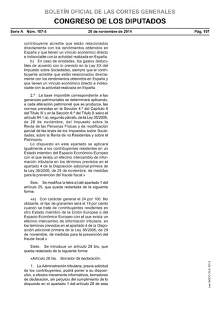 BOLETÍN OFICIAL DE LAS CORTES GENERALES
CONGRESO DE LOS DIPUTADOS
Serie A  Núm. 107-5	 20 de noviembre de 2014	 Pág. 107
contribuyente acredite que están relacionados
directamente con los rendimientos obtenidos en
España y que tienen un vínculo económico directo
e indisociable con la actividad realizada en España.
b)  En caso de entidades, los gastos deduci-
bles de acuerdo con lo previsto en la Ley XX del
Impuesto sobre Sociedades, siempre que el contri-
buyente acredite que están relacionados directa-
mente con los rendimientos obtenidos en España y
que tienen un vínculo económico directo e indiso-
ciable con la actividad realizada en España.
2.ª  La base imponible correspondiente a las
ganancias patrimoniales se determinará aplicando,
a cada alteración patrimonial que se produzca, las
normas previstas en la Sección 4.ª del Capítulo II
del Título III y en la Sección 6.ª del Título X salvo el
artículo 94.1.a), segundo párrafo, de la Ley 35/2006,
de 28 de noviembre, del Impuesto sobre la
Renta de las Personas Físicas y de modificación
parcial de las leyes de los Impuestos sobre Socie-
dades, sobre la Renta de no Residentes y sobre el
Patrimonio.
Lo dispuesto en este apartado se aplicará
igualmente a los contribuyentes residentes en un
Estado miembro del Espacio Económico Europeo
con el que exista un efectivo intercambio de infor-
mación tributaria en los términos previstos en el
apartado 4 de la Disposición adicional primera de
la Ley 36/2006, de 29 de noviembre, de medidas
para la prevención del fraude fiscal.»
Seis.  Se modifica la letra a) del apartado 1 del
artículo 25, que queda redactada de la siguiente
forma:
«a)  Con carácter general el 24 por 100. No
obstante, el tipo de gravamen será el 19 por ciento
cuando se trate de contribuyentes residentes en
otro Estado miembro de la Unión Europea o del
Espacio Económico Europeo con el que exista un
efectivo intercambio de información tributaria, en
los términos previstos en el apartado 4 de la Dispo-
sición adicional primera de la Ley 36/2006, de 29
de noviembre, de medidas para la prevención del
fraude fiscal.»
Siete.  Se introduce un artículo 28 bis, que
queda redactado de la siguiente forma:
«Artículo 28 bis.  Borrador de declaración.
1.  La Administración tributaria, previa solicitud
de los contribuyentes, podrá poner a su disposi-
ción, a efectos meramente informativos, borradores
de declaración, sin perjuicio del cumplimiento de lo
dispuesto en el apartado 1 del artículo 28 de esta
cve:BOCG-10-A-107-5
 