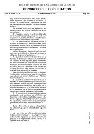 BOLETÍN OFICIAL DE LAS CORTES GENERALES
CONGRESO DE LOS DIPUTADOS
Serie A  Núm. 107-5	 20 de noviembre de 2014	 Pág. 108
Ley, exclusivamente relativos a las rentas inmobi-
liarias imputadas a que se refiere el artículo 13.1.h)
de esta Ley, con los límites y condiciones que esta-
blezca el Ministro de Hacienda y Administraciones
Públicas.
Se generará un borrador de declaración por
cada inmueble que origine imputación de rentas
inmobiliarias.
2.  No podrán suscribir ni confirmar el borrador
de declaración los contribuyentes que pretendan
regularizar situaciones tributarias procedentes de
declaraciones anteriormente presentadas.
3.  La Administración tributaria pondrá el
borrador de declaración a disposición de los contri-
buyentes de acuerdo con el procedimiento que se
establezca por el Ministro de Hacienda y Adminis-
traciones Públicas.
La falta de puesta a disposición del mismo no
exonerará al contribuyente del cumplimiento de su
obligación de presentar declaración.
4.  Cuando el contribuyente considere que el
borrador de declaración refleja su situación tributa-
ria a efectos de este Impuesto, podrá confirmarlo,
en las condiciones que establezca el Ministro de
Hacienda y Administraciones Públicas. En este
supuesto, tendrá la consideración de declaración
por este Impuesto a los efectos previstos en el
apartado 1 del artículo 28 de esta Ley.
La presentación y el ingreso que, en su caso,
resulte deberá realizarse en el lugar, forma y plazos
que determine el Ministro de Hacienda y Adminis-
traciones Públicas.
5.  Cuando el contribuyente considere que el
borrador de declaración no refleja su situación tribu-
taria a efectos de este Impuesto, deberá presentar
la correspondiente declaración, de acuerdo con lo
dispuesto en el artículo 28 de esta Ley. No obstante,
en los supuestos que se determinen reglamentaria-
mente, podrá instar la rectificación del borrador.
6.  El procedimiento de solicitud de borrador de
declaración será aprobado por el Ministro de
Hacienda y Administraciones Públicas, quien esta-
blecerá el plazo y el lugar de presentación, así como
los supuestos y condiciones en los que sea posible
presentar la solicitud por medios electrónicos.»
Ocho.  Se modifica la letra a) del apartado 4
del artículo 31, que queda redactado de la siguiente
forma:
«a)  Las rentas que estén exentas en virtud de
lo dispuesto en el artículo 14 o en un convenio para
evitar la doble imposición que resulte aplicable, sin
perjuicio de la obligación de declarar prevista en el
apartado 5 de este artículo.
cve:BOCG-10-A-107-5
 
