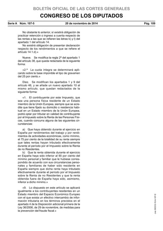 BOLETÍN OFICIAL DE LAS CORTES GENERALES
CONGRESO DE LOS DIPUTADOS
Serie A  Núm. 107-5	 20 de noviembre de 2014	 Pág. 109
No obstante lo anterior, sí existirá obligación de
practicar retención o ingreso a cuenta respecto de
las rentas a las que se refieren las letras k) y l) del
apartado 1 del artículo 14.
No existirá obligación de presentar declaración
respecto de los rendimientos a que se refiere el
artículo 14.1.d).»
Nueve.  Se modifica la regla 2ª del apartado 1
del artículo 38, que queda redactada de la siguiente
forma:
«2.ª  La cuota íntegra se determinará apli-
cando sobre la base imponible el tipo de gravamen
del 25 por ciento.»
Diez.  Se modifican los apartados 1 y 9 del
artículo 46, y se añade un nuevo apartado 10 al
mismo artículo, que quedan redactados de la
siguiente forma:
«1.  El contribuyente por este Impuesto, que
sea una persona física residente de un Estado
miembro de la Unión Europea, siempre que se acre-
dite que tiene fijado su domicilio o residencia habi-
tual en un Estado miembro de la Unión Europea,
podrá optar por tributar en calidad de contribuyente
por el Impuesto sobre la Renta de las Personas Físi-
cas, cuando concurra alguna de las siguientes cir-
cunstancias:
a)  Que haya obtenido durante el ejercicio en
España por rendimientos del trabajo y por rendi-
mientos de actividades económicas, como mínimo,
el 75 por ciento de la totalidad de su renta siempre
que tales rentas hayan tributado efectivamente
durante el período por el Impuesto sobre la Renta
de no Residentes.
b)  Que la renta obtenida durante el ejercicio
en España haya sido inferior al 90 por ciento del
mínimo personal y familiar que le hubiese corres-
pondido de acuerdo con sus circunstancias perso-
nales y familiares de haber sido residente en
España siempre que dicha renta haya tributado
efectivamente durante el período por el Impuesto
sobre la Renta de no Residentes y que la renta
obtenida fuera de España haya sido, asimismo,
inferior a dicho mínimo.»
«9.  Lo dispuesto en este artículo se aplicará
igualmente a los contribuyentes residentes en un
Estado miembro del Espacio Económico Europeo
con el que exista un efectivo intercambio de infor-
mación tributaria en los términos previstos en el
apartado 4 de la Disposición adicional primera de la
Ley 36/2006, de 29 de noviembre, de medidas para
la prevención del fraude fiscal.»
cve:BOCG-10-A-107-5
 