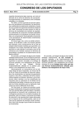 BOLETÍN OFICIAL DE LAS CORTES GENERALES
CONGRESO DE LOS DIPUTADOS
Serie A  Núm. 107-5	 20 de noviembre de 2014	 Pág. 11
repartido directamente tales reservas, así como el
derivado de la venta de derechos de suscripción,
homogenizándose su tratamiento entre entidades
cotizadas y no cotizadas.
Por último, se han suprimido la exención aplica-
ble a los perceptores de dividendos, los denomina-
dos coeficientes de abatimiento existentes a través
de una sucesión de regímenes transitorios desde el
año 1996, avanzando de esta manera no sólo en
términos de neutralidad sino también de equidad,
los coeficientes de corrección monetaria aplicables
exclusivamente a la tributación de bienes inmue-
bles y la compensación fiscal aplicable únicamente
a los perceptores de determinados rendimientos
del capital mobiliario.
En tercer lugar, tal y como se señaló anterior-
mente, se ha llevado a cabo una revisión general
del Impuesto como consecuencia de la cual se
adoptan determinadas medidas que supondrán una
ampliación de la base imponible del mismo, que
permitirá no sólo atender a principios como el de
suficiencia sino también avanzar en términos de
generalidad e igualdad en el sostenimiento de los
gastos públicos.
En concreto, y al margen de alguna otra medida
señalada anteriormente, se ha revisado la exención
aplicable a las indemnizaciones por despido y se ha
suprimido la exención vinculada a la entrega de
acciones gratuitas a los trabajadores de la propia
empresa en la que trabajan, fórmula
fundamentalmente utilizada en la práctica para
retribuir a los trabajadores de mayor renta.
En concreto, y al margen de alguna otra medida
señalada anteriormente, se han revisado la
exención aplicable a las indemnizaciones por
despido y la exención vinculada a la entrega de
acciones gratuitas a los trabajadores de la propia
empresa en la que trabajan para evitar que sea
una fórmula fundamentalmente utilizada para
retribuir a los trabajadores de mayor renta.
Adicionalmente, en consonancia con la indi-
cada rebaja de tipos marginales, se minora del 40
al 30 por ciento el porcentaje de reducción aplica-
ble a los rendimientos con período de generación
superior a dos años u obtenidos de forma notoria-
mente irregular en el tiempo. Asimismo, se ha intro-
ducido mayor claridad y se han simplificado los
requisitos para su aplicación en el ámbito de los
rendimientos del trabajo, al tiempo que se han igua-
lado los límites absolutos para su aplicación cual-
quiera que sea la calificación de la renta.
Por otra parte, en materia de previsión social,
se sigue manteniendo el esquema actual de tributa-
ción que permite diferir parte del salario o beneficio
empresarial al momento del cumplimiento de la
contingencia prevista en la normativa de planes de
pensiones, pero se unifican y aproximan los límites
de reducción a las aportaciones reales efectuadas
por la mayoría de los contribuyentes, salvo en el
caso de los sistemas de previsión social constitui-
dos a favor del cónyuge cuyos límites de reducción
se incrementan.
cve:BOCG-10-A-107-5
 