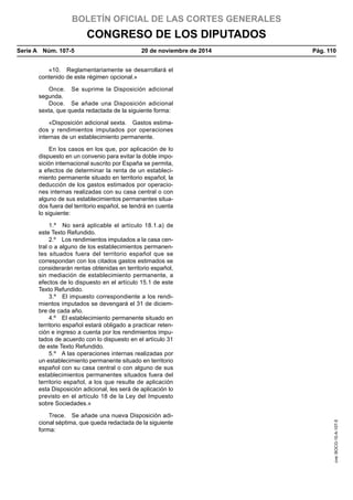 BOLETÍN OFICIAL DE LAS CORTES GENERALES
CONGRESO DE LOS DIPUTADOS
Serie A  Núm. 107-5	 20 de noviembre de 2014	 Pág. 110
«10.  Reglamentariamente se desarrollará el
contenido de este régimen opcional.»
Once.  Se suprime la Disposición adicional
segunda.
Doce.  Se añade una Disposición adicional
sexta, que queda redactada de la siguiente forma:
«Disposición adicional sexta.  Gastos estima-
dos y rendimientos imputados por operaciones
internas de un establecimiento permanente.
En los casos en los que, por aplicación de lo
dispuesto en un convenio para evitar la doble impo-
sición internacional suscrito por España se permita,
a efectos de determinar la renta de un estableci-
miento permanente situado en territorio español, la
deducción de los gastos estimados por operacio-
nes internas realizadas con su casa central o con
alguno de sus establecimientos permanentes situa-
dos fuera del territorio español, se tendrá en cuenta
lo siguiente:
1.º  No será aplicable el artículo 18.1.a) de
este Texto Refundido.
2.º  Los rendimientos imputados a la casa cen-
tral o a alguno de los establecimientos permanen-
tes situados fuera del territorio español que se
correspondan con los citados gastos estimados se
considerarán rentas obtenidas en territorio español,
sin mediación de establecimiento permanente, a
efectos de lo dispuesto en el artículo 15.1 de este
Texto Refundido.
3.º  El impuesto correspondiente a los rendi-
mientos imputados se devengará el 31 de diciem-
bre de cada año.
4.º  El establecimiento permanente situado en
territorio español estará obligado a practicar reten-
ción e ingreso a cuenta por los rendimientos impu-
tados de acuerdo con lo dispuesto en el artículo 31
de este Texto Refundido.
5.º  A las operaciones internas realizadas por
un establecimiento permanente situado en territorio
español con su casa central o con alguno de sus
establecimientos permanentes situados fuera del
territorio español, a los que resulte de aplicación
esta Disposición adicional, les será de aplicación lo
previsto en el artículo 18 de la Ley del Impuesto
sobre Sociedades.»
Trece.  Se añade una nueva Disposición adi-
cional séptima, que queda redactada de la siguiente
forma:
cve:BOCG-10-A-107-5
 