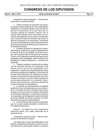 BOLETÍN OFICIAL DE LAS CORTES GENERALES
CONGRESO DE LOS DIPUTADOS
Serie A  Núm. 107-5	 20 de noviembre de 2014	 Pág. 111
«Disposición adicional séptima.  Exención por
reinversión en vivienda habitual.
1.  Podrán excluirse de gravamen las ganan-
cias patrimoniales obtenidas por los contribuyentes
residentes en un Estado miembro de la Unión Euro-
pea por la transmisión de la que haya sido su
vivienda habitual en España, siempre que el
importe total obtenido por la transmisión se rein-
vierta en la adquisición de una nueva vivienda habi-
tual. Cuando el importe reinvertido sea inferior al
total de lo percibido en la transmisión, únicamente
se excluirá de tributación la parte proporcional de la
ganancia patrimonial obtenida que corresponda a
la cantidad reinvertida.
2.  A efectos de aplicar lo señalado en el apar-
tado anterior se tendrá en cuenta lo establecido en
el artículo 38 de la Ley 35/2006, de 28 de noviem-
bre, del Impuesto sobre la Renta de las Personas
Físicas y de modificación parcial de las leyes de los
Impuestos sobre Sociedades, sobre la Renta de no
Residentes y sobre el Patrimonio, y normativa de
desarrollo.
3.  También resultarán de aplicación la obliga-
ción de retención prevista en el apartado 2 del
artículo 25 así como la de presentación de la
declaración e ingreso de la deuda tributaria corres-
pondiente, prevista en el apartado 1 del artículo 28
de este Texto Refundido. No obstante lo anterior,
cuando la reinversión se haya producido con ante-
rioridad a la fecha en la que se deba presentar la
mencionada declaración, la reinversión, total o
parcial, podrá tenerse en cuenta para determinar
la deuda tributaria correspondiente.
4.  Lo previsto en esta Disposición se aplicará
igualmente a los contribuyentes que sean residen-
tes en un Estado miembro del Espacio Económico
Europeo con el que exista un efectivo intercambio
de información tributaria, en los términos previstos
en el apartado 4 de la Disposición adicional primera
de la Ley 36/2006, de 29 de noviembre, de medi-
das para la prevención del fraude fiscal.
5.  Las condiciones para solicitar la devolución
que, en su caso, resulte procedente, se determina-
rán reglamentariamente.»
Catorce.  Se añade una nueva Disposición
adicional octava, que queda redactada de la
siguiente forma:
«Disposición adicional octava.  Efectivo inter-
cambio de información tributaria.
Las referencias en este Texto Refundido a «los
Estados integrantes del Espacio Económico Euro-
peo siempre que estos hayan suscrito un convenio
cve:BOCG-10-A-107-5
 