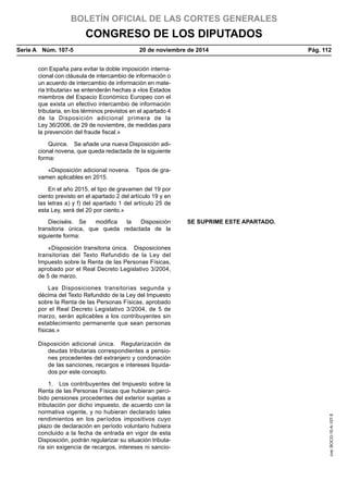 BOLETÍN OFICIAL DE LAS CORTES GENERALES
CONGRESO DE LOS DIPUTADOS
Serie A  Núm. 107-5	 20 de noviembre de 2014	 Pág. 112
con España para evitar la doble imposición interna-
cional con cláusula de intercambio de información o
un acuerdo de intercambio de información en mate-
ria tributaria» se entenderán hechas a «los Estados
miembros del Espacio Económico Europeo con el
que exista un efectivo intercambio de información
tributaria, en los términos previstos en el apartado 4
de la Disposición adicional primera de la
Ley 36/2006, de 29 de noviembre, de medidas para
la prevención del fraude fiscal.»
Quince.  Se añade una nueva Disposición adi-
cional novena, que queda redactada de la siguiente
forma:
«Disposición adicional novena.  Tipos de gra-
vamen aplicables en 2015.
En el año 2015, el tipo de gravamen del 19 por
ciento previsto en el apartado 2 del artículo 19 y en
las letras a) y f) del apartado 1 del artículo 25 de
esta Ley, será del 20 por ciento.»
Dieciséis. Se modifica la Disposición
transitoria única, que queda redactada de la
siguiente forma:
SE SUPRIME ESTE APARTADO.
«Disposición transitoria única.  Disposiciones
transitorias del Texto Refundido de la Ley del
Impuesto sobre la Renta de las Personas Físicas,
aprobado por el Real Decreto Legislativo 3/2004,
de 5 de marzo.
Las Disposiciones transitorias segunda y
décima del Texto Refundido de la Ley del Impuesto
sobre la Renta de las Personas Físicas, aprobado
por el Real Decreto Legislativo 3/2004, de 5 de
marzo, serán aplicables a los contribuyentes sin
establecimiento permanente que sean personas
físicas.»
Disposición adicional única.  Regularización de
deudas tributarias correspondientes a pensio-
nes procedentes del extranjero y condonación
de las sanciones, recargos e intereses liquida-
dos por este concepto.
1.  Los contribuyentes del Impuesto sobre la
Renta de las Personas Físicas que hubieran perci-
bido pensiones procedentes del exterior sujetas a
tributación por dicho impuesto, de acuerdo con la
normativa vigente, y no hubieran declarado tales
rendimientos en los períodos impositivos cuyo
plazo de declaración en período voluntario hubiera
concluido a la fecha de entrada en vigor de esta
Disposición, podrán regularizar su situación tributa-
ria sin exigencia de recargos, intereses ni sancio-
cve:BOCG-10-A-107-5
 