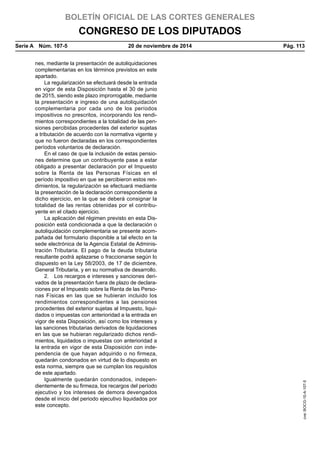 BOLETÍN OFICIAL DE LAS CORTES GENERALES
CONGRESO DE LOS DIPUTADOS
Serie A  Núm. 107-5	 20 de noviembre de 2014	 Pág. 113
nes, mediante la presentación de autoliquidaciones
complementarias en los términos previstos en este
apartado.
La regularización se efectuará desde la entrada
en vigor de esta Disposición hasta el 30 de junio
de 2015, siendo este plazo improrrogable, mediante
la presentación e ingreso de una autoliquidación
complementaria por cada uno de los períodos
impositivos no prescritos, incorporando los rendi-
mientos correspondientes a la totalidad de las pen-
siones percibidas procedentes del exterior sujetas
a tributación de acuerdo con la normativa vigente y
que no fueron declaradas en los correspondientes
períodos voluntarios de declaración.
En el caso de que la inclusión de estas pensio-
nes determine que un contribuyente pase a estar
obligado a presentar declaración por el Impuesto
sobre la Renta de las Personas Físicas en el
período impositivo en que se percibieron estos ren-
dimientos, la regularización se efectuará mediante
la presentación de la declaración correspondiente a
dicho ejercicio, en la que se deberá consignar la
totalidad de las rentas obtenidas por el contribu-
yente en el citado ejercicio.
La aplicación del régimen previsto en esta Dis-
posición está condicionada a que la declaración o
autoliquidación complementaria se presente acom-
pañada del formulario disponible a tal efecto en la
sede electrónica de la Agencia Estatal de Adminis-
tración Tributaria. El pago de la deuda tributaria
resultante podrá aplazarse o fraccionarse según lo
dispuesto en la Ley 58/2003, de 17 de diciembre,
General Tributaria, y en su normativa de desarrollo.
2.  Los recargos e intereses y sanciones deri-
vados de la presentación fuera de plazo de declara-
ciones por el Impuesto sobre la Renta de las Perso-
nas Físicas en las que se hubieran incluido los
rendimientos correspondientes a las pensiones
procedentes del exterior sujetas al Impuesto, liqui-
dados o impuestas con anterioridad a la entrada en
vigor de esta Disposición, así como los intereses y
las sanciones tributarias derivados de liquidaciones
en las que se hubieran regularizado dichos rendi-
mientos, liquidados o impuestas con anterioridad a
la entrada en vigor de esta Disposición con inde-
pendencia de que hayan adquirido o no firmeza,
quedarán condonados en virtud de lo dispuesto en
esta norma, siempre que se cumplan los requisitos
de este apartado.
Igualmente quedarán condonados, indepen-
dientemente de su firmeza, los recargos del período
ejecutivo y los intereses de demora devengados
desde el inicio del periodo ejecutivo liquidados por
este concepto.
cve:BOCG-10-A-107-5
 