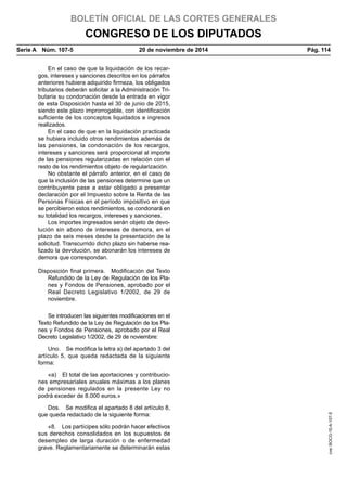 BOLETÍN OFICIAL DE LAS CORTES GENERALES
CONGRESO DE LOS DIPUTADOS
Serie A  Núm. 107-5	 20 de noviembre de 2014	 Pág. 114
En el caso de que la liquidación de los recar-
gos, intereses y sanciones descritos en los párrafos
anteriores hubiera adquirido firmeza, los obligados
tributarios deberán solicitar a la Administración Tri-
butaria su condonación desde la entrada en vigor
de esta Disposición hasta el 30 de junio de 2015,
siendo este plazo improrrogable, con identificación
suficiente de los conceptos liquidados e ingresos
realizados.
En el caso de que en la liquidación practicada
se hubiera incluido otros rendimientos además de
las pensiones, la condonación de los recargos,
intereses y sanciones será proporcional al importe
de las pensiones regularizadas en relación con el
resto de los rendimientos objeto de regularización.
No obstante el párrafo anterior, en el caso de
que la inclusión de las pensiones determine que un
contribuyente pase a estar obligado a presentar
declaración por el Impuesto sobre la Renta de las
Personas Físicas en el período impositivo en que
se percibieron estos rendimientos, se condonará en
su totalidad los recargos, intereses y sanciones.
Los importes ingresados serán objeto de devo-
lución sin abono de intereses de demora, en el
plazo de seis meses desde la presentación de la
solicitud. Transcurrido dicho plazo sin haberse rea-
lizado la devolución, se abonarán los intereses de
demora que correspondan.
Disposición final primera.  Modificación del Texto
Refundido de la Ley de Regulación de los Pla-
nes y Fondos de Pensiones, aprobado por el
Real Decreto Legislativo 1/2002, de 29 de
noviembre.
Se introducen las siguientes modificaciones en el
Texto Refundido de la Ley de Regulación de los Pla-
nes y Fondos de Pensiones, aprobado por el Real
Decreto Legislativo 1/2002, de 29 de noviembre:
Uno.  Se modifica la letra a) del apartado 3 del
artículo 5, que queda redactada de la siguiente
forma:
«a)  El total de las aportaciones y contribucio-
nes empresariales anuales máximas a los planes
de pensiones regulados en la presente Ley no
podrá exceder de 8.000 euros.»
Dos.  Se modifica el apartado 8 del artículo 8,
que queda redactado de la siguiente forma:
«8.  Los partícipes sólo podrán hacer efectivos
sus derechos consolidados en los supuestos de
desempleo de larga duración o de enfermedad
grave. Reglamentariamente se determinarán estas
cve:BOCG-10-A-107-5
 
