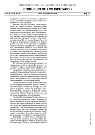 BOLETÍN OFICIAL DE LAS CORTES GENERALES
CONGRESO DE LOS DIPUTADOS
Serie A  Núm. 107-5	 20 de noviembre de 2014	 Pág. 115
situaciones, así como las condiciones y términos
en que podrán hacerse efectivos los derechos con-
solidados en tales supuestos.
Asimismo, los partícipes de los planes de pen-
siones del sistema individual y asociado podrán
disponer anticipadamente del importe de sus dere-
chos consolidados correspondiente a aportaciones
realizadas con al menos diez años de antigüedad.
La percepción de los derechos consolidados en
este supuesto será compatible con la realización de
aportaciones a planes de pensiones para contin-
gencias susceptibles de acaecer. Los partícipes de
los planes de pensiones del sistema de empleo
podrán disponer de los derechos consolidados
correspondientes a las aportaciones y contribucio-
nes empresariales realizadas con al menos diez
años de antigüedad si así lo permite el compromiso
y lo prevén las especificaciones del plan y con las
condiciones o limitaciones que éstas establezcan
en su caso. Reglamentariamente se establecerán
las condiciones, términos y límites en que podrán
hacerse efectivos los derechos consolidados en los
supuestos previstos en este párrafo.
En todo caso, las cantidades percibidas en los
supuestos previstos en los párrafos anteriores se
sujetarán al régimen fiscal establecido por la Ley
para las prestaciones de los planes de pensiones.
Los derechos consolidados en los planes de pen-
siones del sistema asociado e individual podrán movi-
lizarse a otro plan o planes de pensiones, por decisión
unilateral del partícipe o por pérdida de la condición
de asociado del promotor en un plan de pensiones del
sistema asociado o por terminación del plan.
Los derechos económicos de los beneficiarios
en los planes de pensiones del sistema individual y
asociado también podrán movilizarse a otros pla-
nes de pensiones a petición del beneficiario, siem-
pre y cuando las condiciones de garantía y asegu-
ramiento de la prestación así lo permitan y en las
condiciones previstas en las especificaciones de
los planes de pensiones correspondientes.
Los derechos consolidados de los partícipes en
los planes de pensiones del sistema de empleo no
podrán movilizarse a otros planes de pensiones,
salvo en el supuesto de extinción de la relación labo-
ral y en las condiciones que reglamentariamente se
establezcan, y sólo si estuviese previsto en las espe-
cificaciones del plan, o por terminación del plan de
pensiones. Los derechos económicos de los benefi-
ciarios en los planes de empleo no podrán movili-
zarse, salvo por terminación del plan de pensiones.
El partícipe o beneficiario de un plan de pensio-
nes que decida movilizar sus derechos deberá diri-
girse a la entidad gestora del fondo de destino, a la
que ordenará por un medio fehaciente la realización
cve:BOCG-10-A-107-5
 