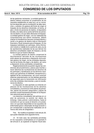 BOLETÍN OFICIAL DE LAS CORTES GENERALES
CONGRESO DE LOS DIPUTADOS
Serie A  Núm. 107-5	 20 de noviembre de 2014	 Pág. 116
de las gestiones necesarias. La entidad gestora de
destino deberá comprobar el cumplimiento de los
requisitos establecidos en esta Ley y en su norma-
tiva de desarrollo para la movilización de tales dere-
chos, y solicitar a la gestora del fondo de origen el
traspaso de los derechos indicándole, al menos, el
plan y fondo de pensiones de destino, el depositario
de éste y los datos de la cuenta del fondo de pensio-
nes de destino a la que debe efectuarse el traspaso.
La entidad gestora de origen, una vez realizadas las
comprobaciones que estime necesarias, deberá
ordenar la transferencia bancaria correspondiente y
remitir a la gestora de destino toda la información
financiera y fiscal necesaria para el traspaso. En los
traspasos solicitados por partícipes, dicha informa-
ción incluirá un detalle de la cuantía de cada una de
las aportaciones realizadas de las que derivan los
derechos consolidados objeto de traspaso y de las
fechas en que se hicieron efectivas.
La entidad gestora de destino conservará la
documentación derivada de las movilizaciones
entre planes de pensiones a disposición de la enti-
dad gestora de origen, de las entidades deposita-
rias de los fondos de origen y de destino, así como
a disposición de las autoridades competentes.
Reglamentariamente se podrán regular las con-
diciones del procedimiento y plazos para tramitar y
hacer efectivas las movilizaciones de derechos de
los partícipes y beneficiarios en los términos nece-
sarios que garanticen la fiabilidad, transparencia y
agilidad de las movilizaciones, así como autorizar
sistemas estandarizados con las debidas garantías
de seguridad para la transmisión de información
entre las entidades intervinientes y para la transfe-
rencia de efectivo.
Lo dispuesto en este apartado se entiende sin
perjuicio de las movilizaciones de los derechos
consolidados y económicos entre planes de pensio-
nes, planes de previsión asegurados y planes de
previsión social empresarial previstas en la Disposi-
ción adicional sexta de esta Ley.
Los derechos consolidados del partícipe en un
plan de pensiones no podrán ser objeto de
embargo, traba judicial o administrativa, hasta el
momento en que se cause el derecho a la presta-
ción o en que sean disponibles en los supuestos de
enfermedad grave o desempleo de larga duración o
por corresponder a aportaciones realizadas con al
menos diez años de antigüedad.»
Tres.  Se modifica el apartado 5 del artículo 28,
que queda redactado de la siguiente forma:
«5.  En todo caso, las cantidades percibidas
en los supuestos contemplados en el apartado 8
del artículo 8, se sujetarán al régimen fiscal esta-
cve:BOCG-10-A-107-5
 